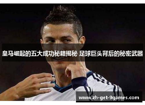 皇马崛起的五大成功秘籍揭秘 足球巨头背后的秘密武器