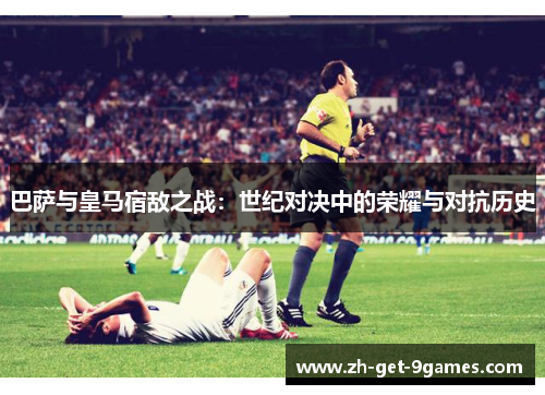 巴萨与皇马宿敌之战：世纪对决中的荣耀与对抗历史