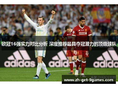 欧冠16强实力对比分析 深度推荐最具夺冠潜力的顶级球队