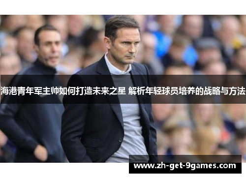 海港青年军主帅如何打造未来之星 解析年轻球员培养的战略与方法