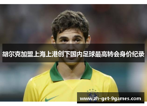 胡尔克加盟上海上港创下国内足球最高转会身价纪录