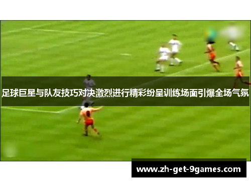 足球巨星与队友技巧对决激烈进行精彩纷呈训练场面引爆全场气氛 足球巨星与队友技巧对决激烈进行精彩纷呈训练场面引爆全场气氛