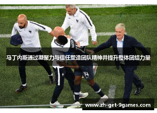 马丁内斯通过凝聚力与信任塑造团队精神并提升整体团结力量 马丁内斯通过凝聚力与信任塑造团队精神并提升整体团结力量